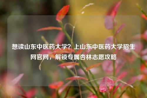 想读山东中医药大学？上山东中医药大学招生网官网，解锁专属杏林志愿攻略