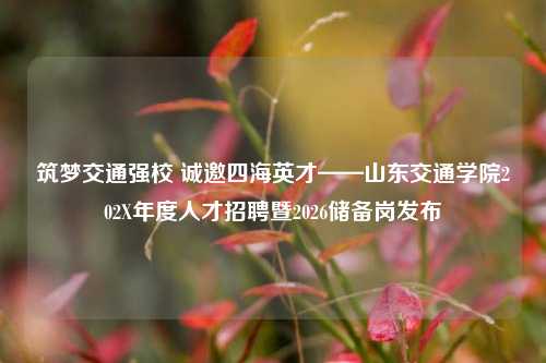 筑梦交通强校 诚邀四海英才——山东交通学院202X年度人才招聘暨2026储备岗发布