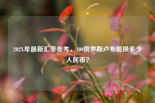 202X年最新汇率参考，100俄罗斯卢布能换多少人民币？