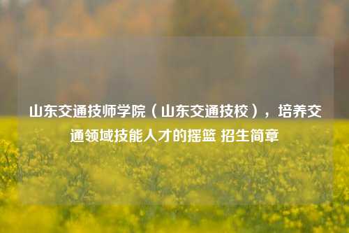 山东交通技师学院（山东交通技校），培养交通领域技能人才的摇篮 招生简章