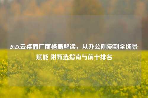 202X云桌面厂商格局解读，从办公刚需到全场景赋能 附甄选指南与前十排名