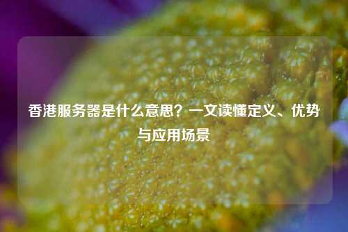 香港服务器是什么意思？一文读懂定义、优势与应用场景