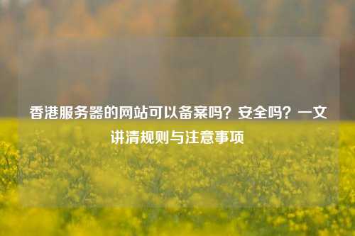 香港服务器的网站可以备案吗？安全吗？一文讲清规则与注意事项