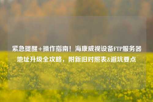 紧急提醒+操作指南！海康威视设备FTP服务器地址升级全攻略，附新旧对照表&避坑要点
