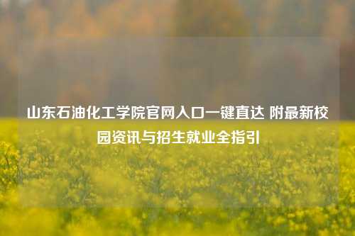 山东石油化工学院官网入口一键直达 附最新校园资讯与招生就业全指引