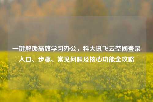 一键解锁高效学习办公，科大讯飞云空间登录入口、步骤、常见问题及核心功能全攻略