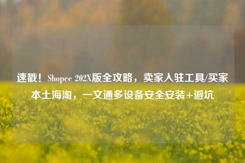 速戳！Shopee 202X版全攻略，卖家入驻工具/买家本土海淘，一文通多设备安全安装+避坑
