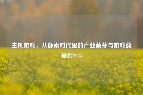 主机游戏,从像素时代里的产业萌芽与游戏奠基到2025