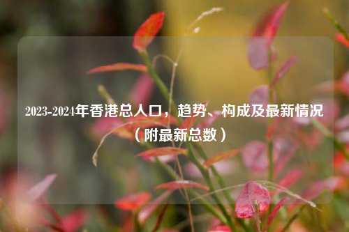 2023-2024年香港总人口，趋势、构成及最新情况（附最新总数）
