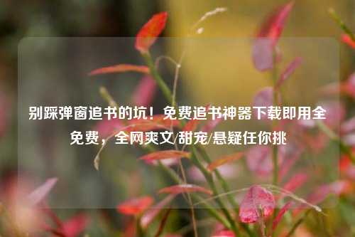 别踩弹窗追书的坑!免费追书神器下载即用全免费,全网爽文/甜宠/悬疑任你挑