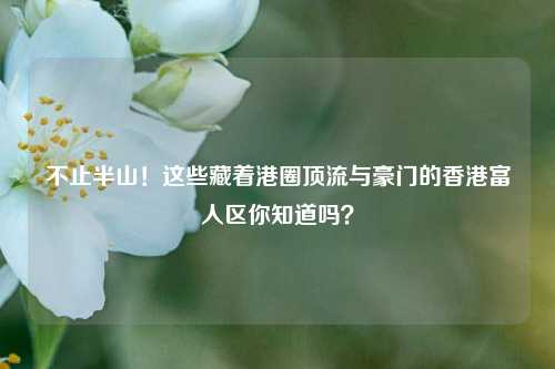 不止半山!这些藏着港圈顶流与豪门的香港富人区你知道吗?