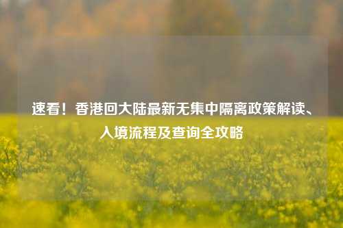 速看!香港回大陆最新无集中隔离政策解读、入境流程及查询全攻略