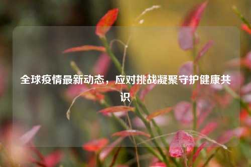 全球疫情最新动态,应对挑战凝聚守护健康共识