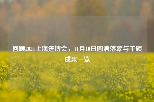 回顾2021上海进博会，11月10日圆满落幕与丰硕成果一览