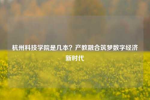 杭州科技学院是几本?产教融合筑梦数字经济新时代