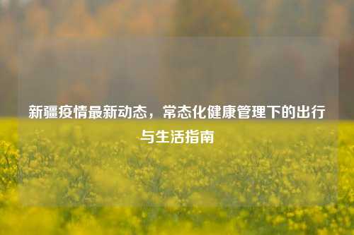新疆疫情最新动态，常态化健康管理下的出行与生活指南