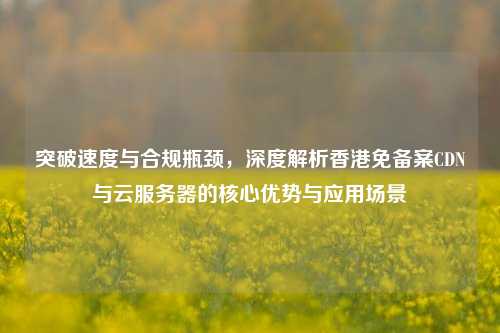 突破速度与合规瓶颈,深度解析香港免备案CDN与云服务器的核心优势与应用场景