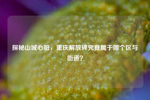 探秘山城心脏，重庆解放碑究竟属于哪个区与街道？