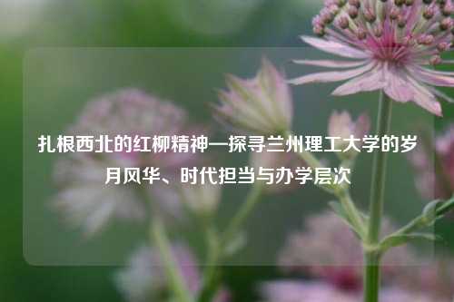 扎根西北的红柳精神—探寻兰州理工大学的岁月风华、时代担当与办学层次
