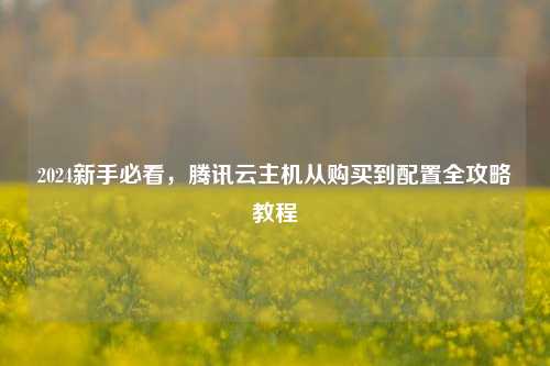 2024新手必看，腾讯云主机从购买到配置全攻略教程