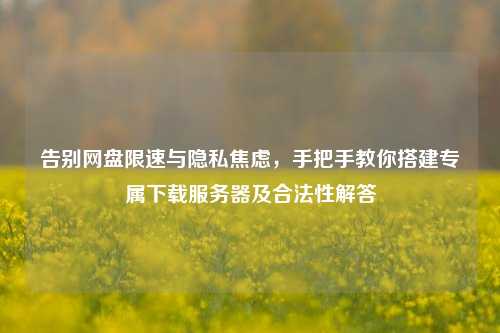 告别网盘限速与隐私焦虑，手把手教你搭建专属下载服务器及合法性解答