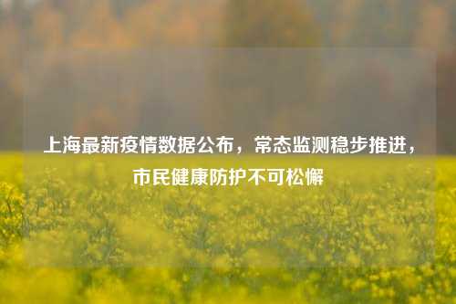 上海最新疫情数据公布，常态监测稳步推进，市民健康防护不可松懈