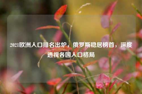 2021欧洲人口排名出炉，俄罗斯稳居榜首，深度透视各国人口格局