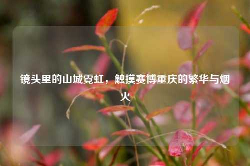 镜头里的山城霓虹,触摸赛博重庆的繁华与烟火