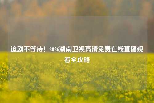 追剧不等待！2026湖南卫视高清免费在线直播观看全攻略