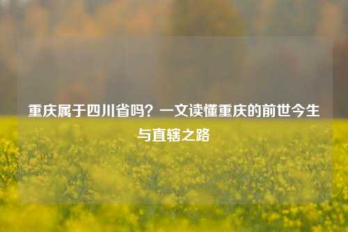 重庆属于四川省吗?一文读懂重庆的前世今生与直辖之路