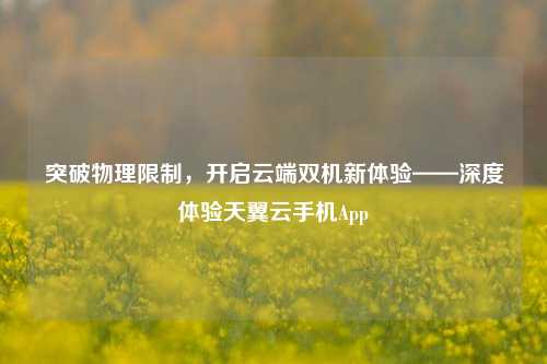 突破物理限制,开启云端双机新体验——深度体验天翼云手机App
