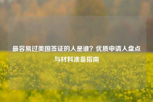 最容易过美国签证的人是谁?优质申请人盘点与材料准备指南