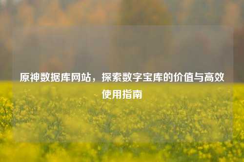 原神数据库网站,探索数字宝库的价值与高效使用指南