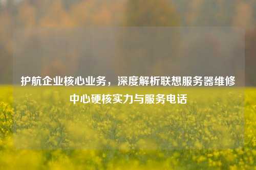 护航企业核心业务,深度解析联想服务器维修中心硬核实力与服务电话