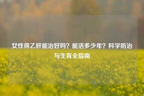 女性得乙肝能治好吗?能活多少年?科学防治与生育全指南