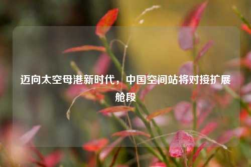 迈向太空母港新时代,中国空间站将对接扩展舱段