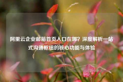 阿里云企业邮箱首页入口在哪?深度解析一站式沟通枢纽的核心功能与体验
