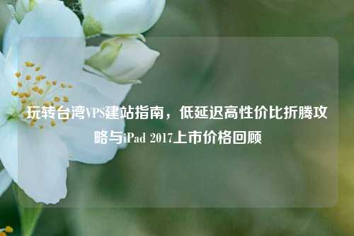 玩转台湾VPS建站指南，低延迟高性价比折腾攻略与iPad 2017上市价格回顾