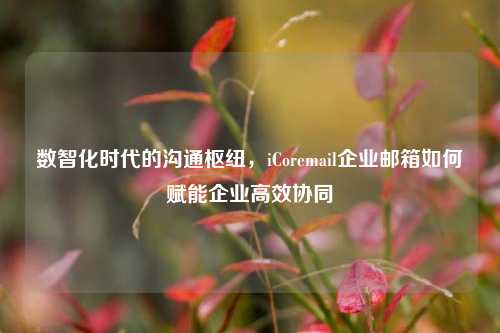 数智化时代的沟通枢纽,iCoremail企业邮箱如何赋能企业高效协同