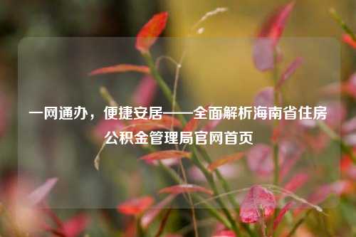 一网通办，便捷安居——全面解析海南省住房公积金管理局官网首页