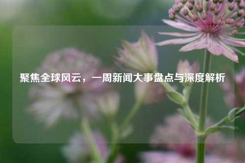 聚焦全球风云,一周新闻大事盘点与深度解析