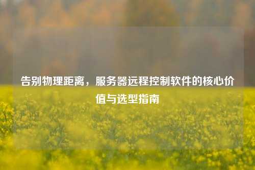 告别物理距离,服务器远程控制软件的核心价值与选型指南