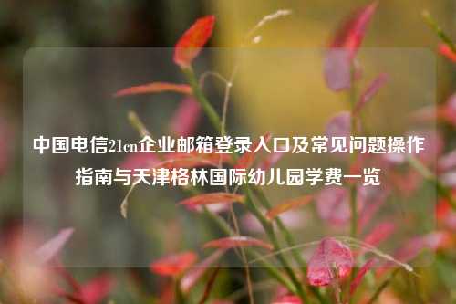 中国电信21cn企业邮箱登录入口及常见问题操作指南与天津格林国际幼儿园学费一览