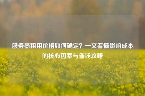 服务器租用价格如何确定？一文看懂影响成本的核心因素与省钱攻略