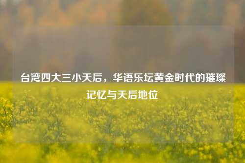 台湾四大三小天后，华语乐坛黄金时代的璀璨记忆与天后地位