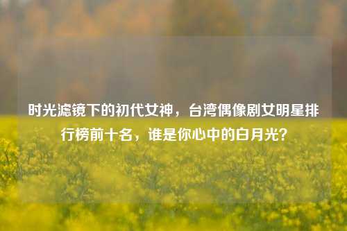 时光滤镜下的初代女神，台湾偶像剧女明星排行榜前十名，谁是你心中的白月光？