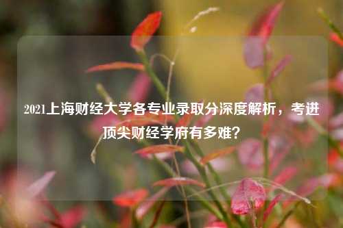 2021上海财经大学各专业录取分深度解析，考进顶尖财经学府有多难？