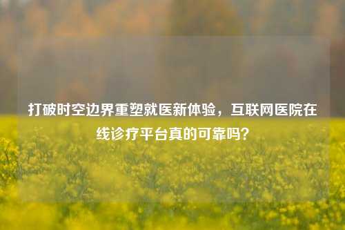 打破时空边界重塑就医新体验，互联网医院在线诊疗平台真的可靠吗？