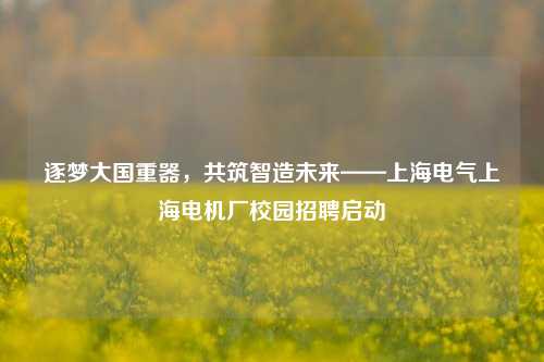 逐梦大国重器，共筑智造未来——上海电气上海电机厂校园招聘启动