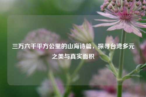 三万六千平方公里的山海诗篇,探寻台湾多元之美与真实面积